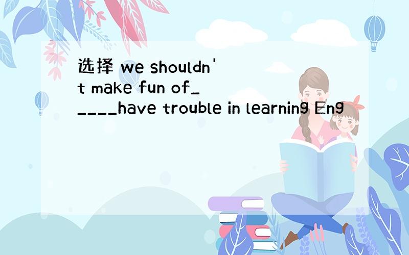 选择 we shouldn't make fun of_____have trouble in learning Eng