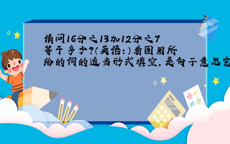 请问16分之13加12分之7等于多少?（英语：）看图用所给的词的适当形式填空,是句子意思完整.1、（图：