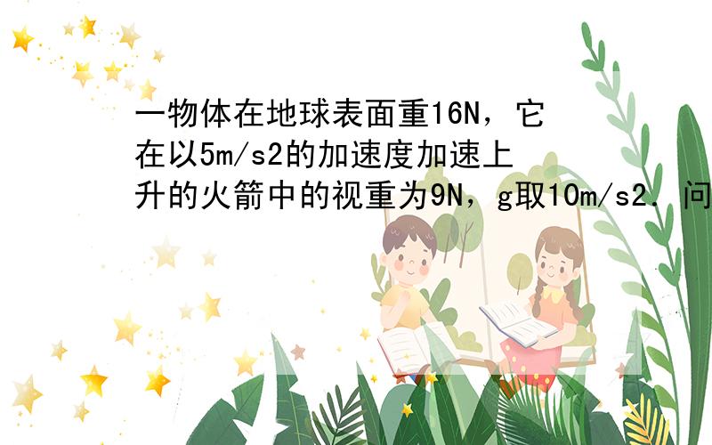 一物体在地球表面重16N，它在以5m/s2的加速度加速上升的火箭中的视重为9N，g取10m/s2．问：