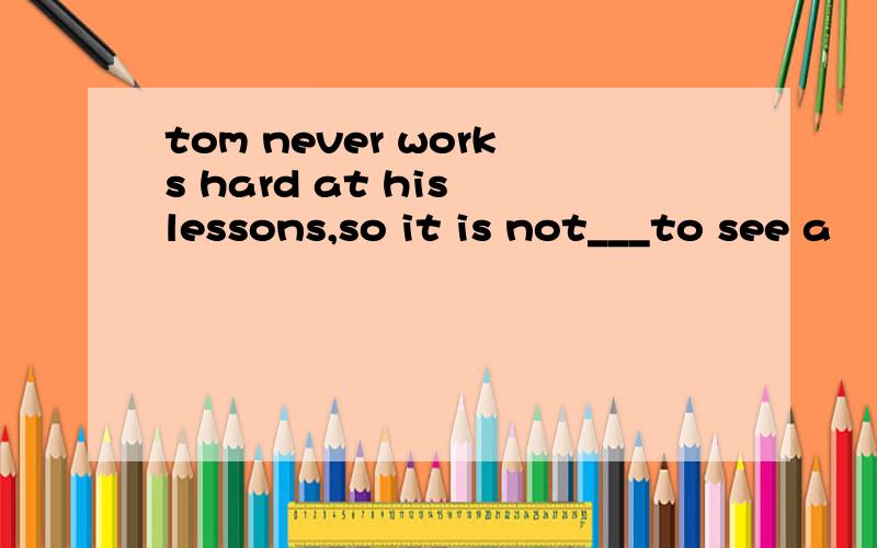 tom never works hard at his lessons,so it is not___to see a