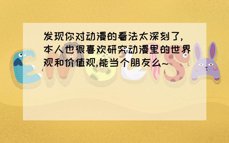 发现你对动漫的看法太深刻了,本人也很喜欢研究动漫里的世界观和价值观,能当个朋友么~