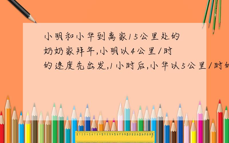 小明和小华到离家15公里处的奶奶家拜年,小明以4公里/时的速度先出发,1小时后,小华以5公里/时的速度追上去,几小时后,