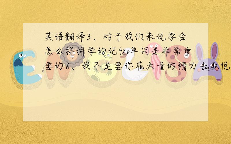 英语翻译3、对于我们来说学会怎么样科学的记忆单词是非常重要的6、我不是要你花大量的精力去取悦别人,或者是佯装对别人好