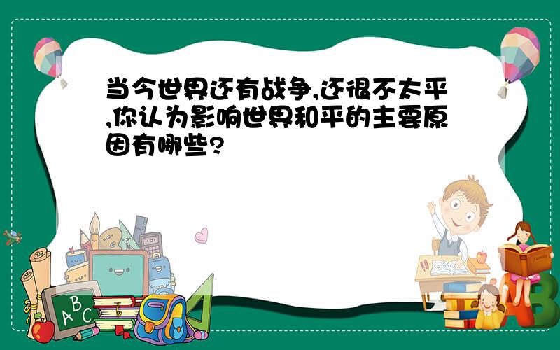 当今世界还有战争,还很不太平,你认为影响世界和平的主要原因有哪些?