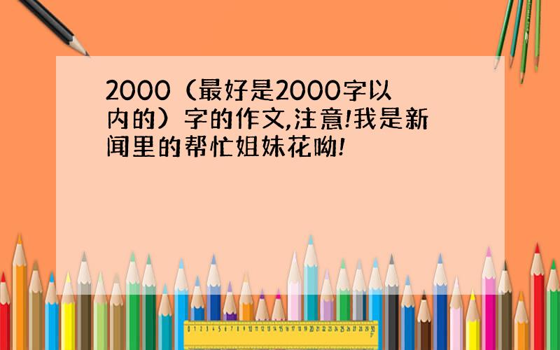 2000（最好是2000字以内的）字的作文,注意!我是新闻里的帮忙姐妹花呦!