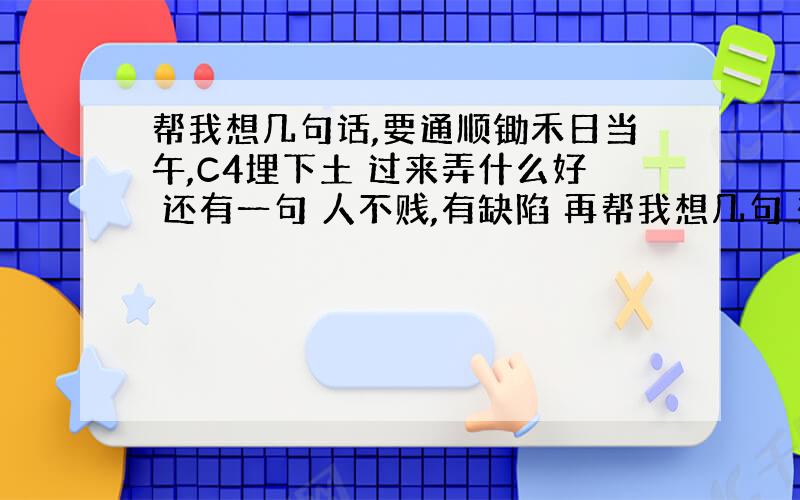 帮我想几句话,要通顺锄禾日当午,C4埋下土 过来弄什么好 还有一句 人不贱,有缺陷 再帮我想几句 想到（3-4句的追分）