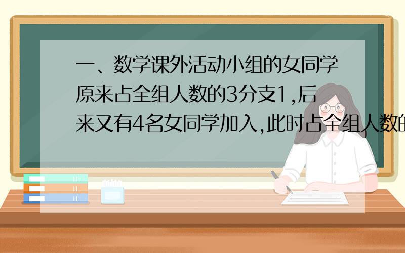 一、数学课外活动小组的女同学原来占全组人数的3分支1,后来又有4名女同学加入,此时占全组人数的2分之1,为数学课外活动小