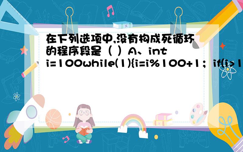 在下列选项中,没有构成死循环的程序段是（ ）A、int i=100while(1){i=i%100+1；if(i>100