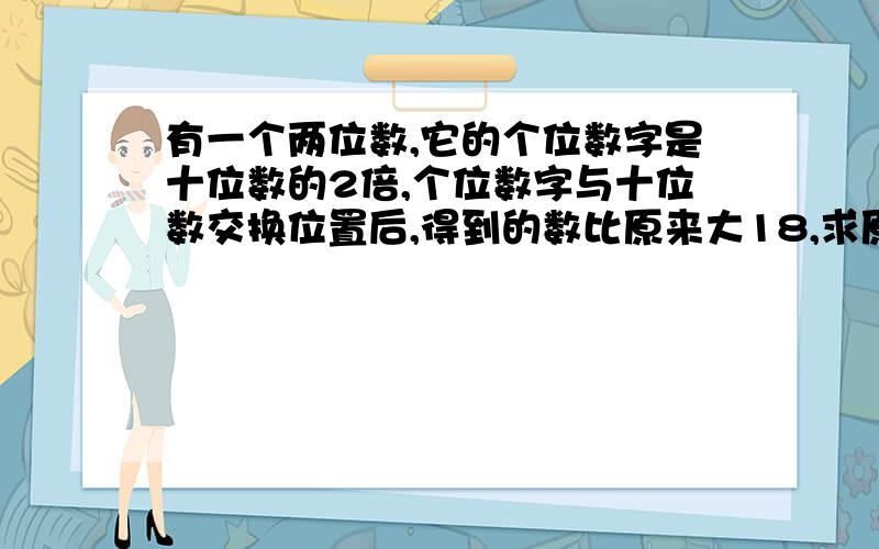 有一个两位数,它的个位数字是十位数的2倍,个位数字与十位数交换位置后,得到的数比原来大18,求原来的两