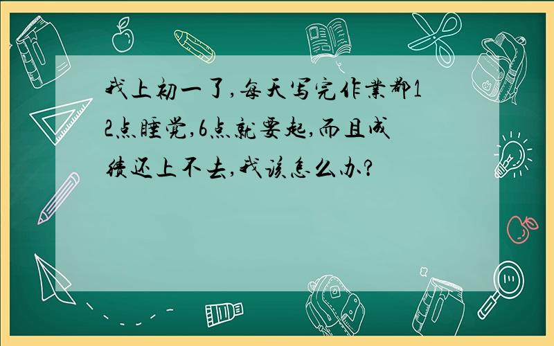 我上初一了,每天写完作业都12点睡觉,6点就要起,而且成绩还上不去,我该怎么办?