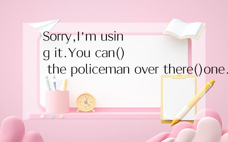 Sorry,I'm using it.You can() the policeman over there()one.