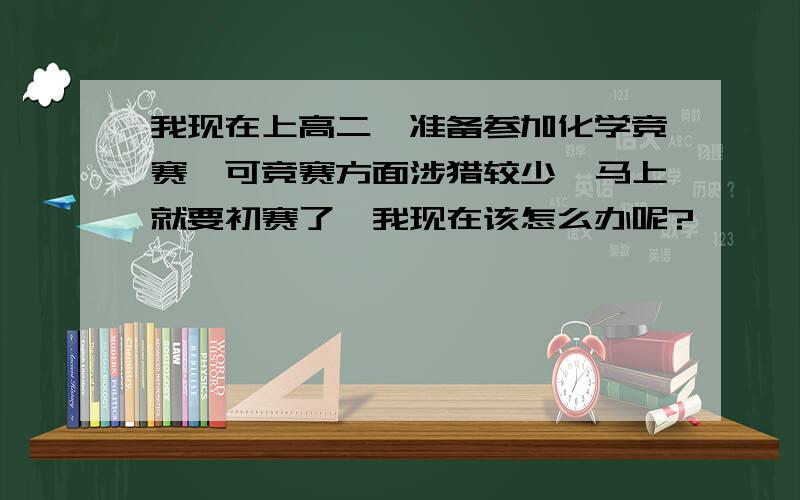 我现在上高二,准备参加化学竞赛,可竞赛方面涉猎较少,马上就要初赛了,我现在该怎么办呢?