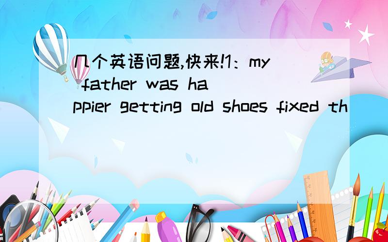 几个英语问题,快来!1：my father was happier getting old shoes fixed th