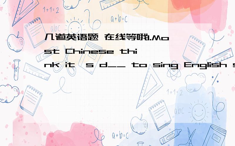 几道英语题 在线等哦1.Most Chinese think it's d__ to sing English song