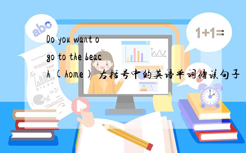 Do you want o go to the beach (home) 右括号中的英语单词修该句子