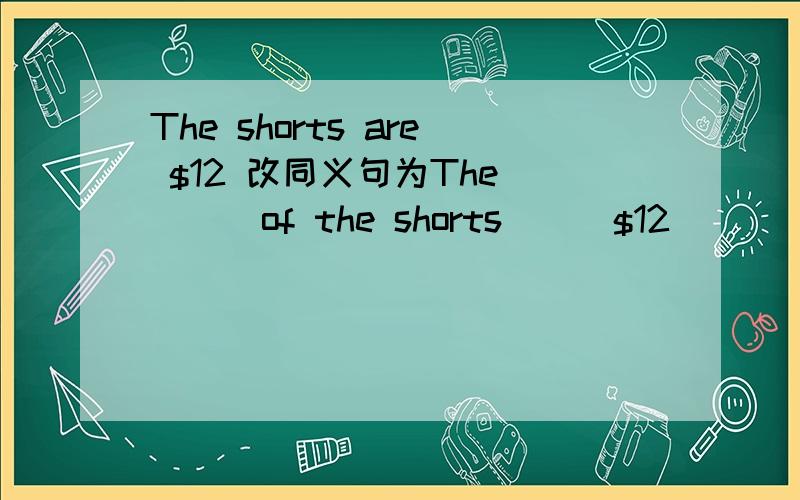 The shorts are $12 改同义句为The ___of the shorts___$12