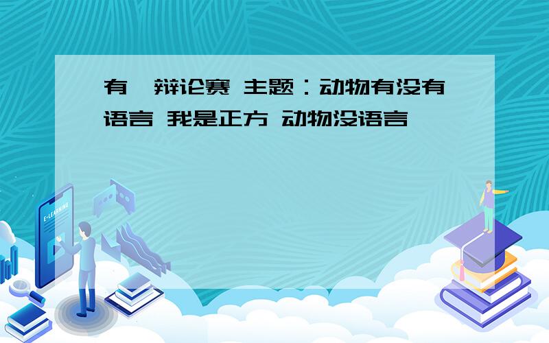 有一辩论赛 主题：动物有没有语言 我是正方 动物没语言