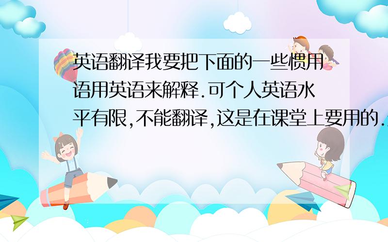 英语翻译我要把下面的一些惯用语用英语来解释.可个人英语水平有限,不能翻译,这是在课堂上要用的.越快越好,而且要准确.He