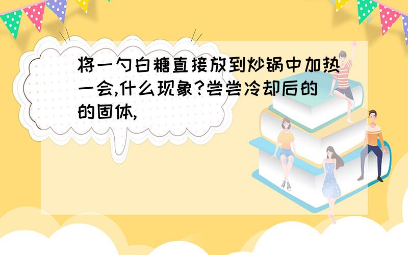 将一勺白糖直接放到炒锅中加热一会,什么现象?尝尝冷却后的的固体,