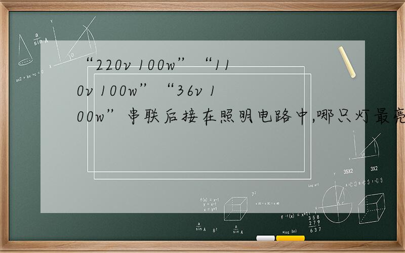 “220v 100w”“110v 100w”“36v 100w”串联后接在照明电路中,哪只灯最亮?为什么