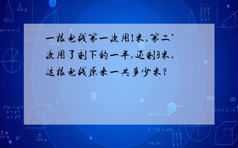 一根电线第一次用1米,第二`次用了剩下的一半,还剩3米,这根电线原来一共多少米?