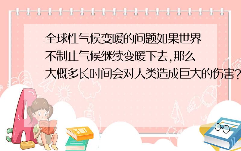 全球性气候变暖的问题如果世界不制止气候继续变暖下去,那么大概多长时间会对人类造成巨大的伤害?只想知道一些相关的时间数据