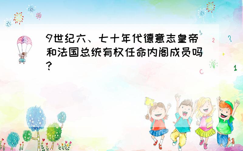 9世纪六、七十年代德意志皇帝和法国总统有权任命内阁成员吗?