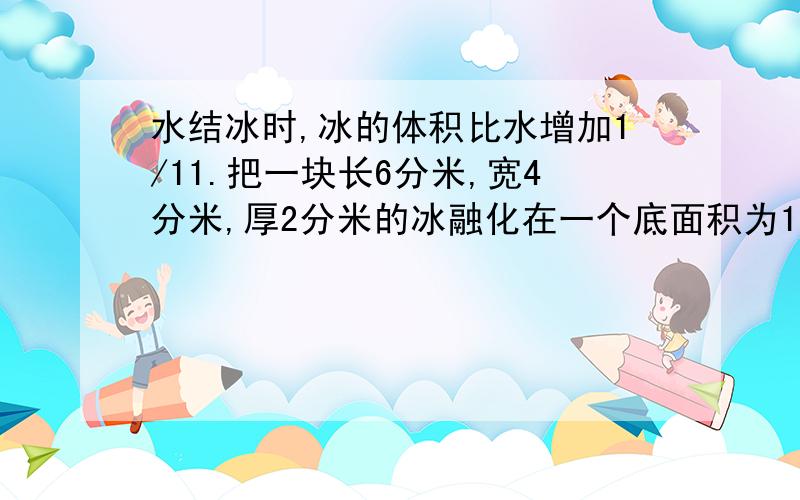 水结冰时,冰的体积比水增加1/11.把一块长6分米,宽4分米,厚2分米的冰融化在一个底面积为10平方分米的圆柱形