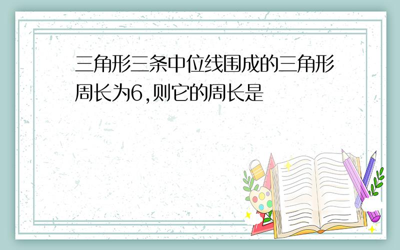 三角形三条中位线围成的三角形周长为6,则它的周长是