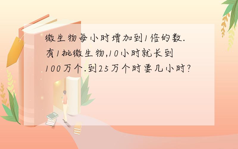 微生物每小时增加到1倍的数.有1批微生物,10小时就长到100万个.到25万个时要几小时?