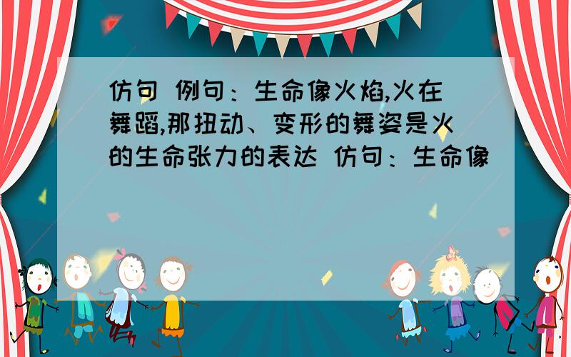 仿句 例句：生命像火焰,火在舞蹈,那扭动、变形的舞姿是火的生命张力的表达 仿句：生命像