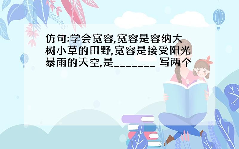 仿句:学会宽容,宽容是容纳大树小草的田野,宽容是接受阳光暴雨的天空,是_______ 写两个