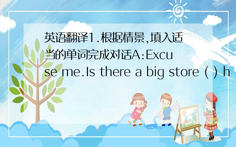 英语翻译1.根据情景,填入适当的单词完成对话A:Excuse me.Is there a big store ( ) h