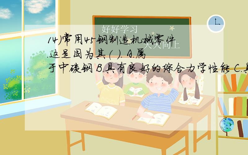 14)常用45钢制造机械零件．这是因为其( ). A．属于中碳钢 B．具有良好的综合力学性能 C．具有良好的