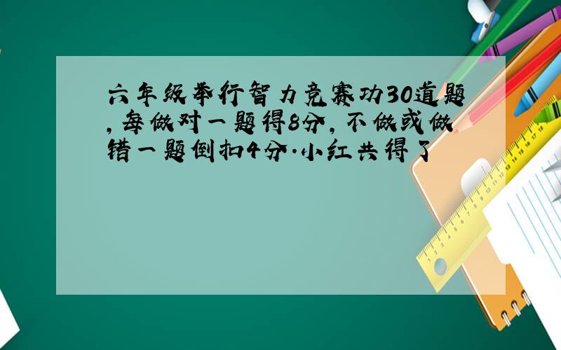 六年级举行智力竞赛功30道题,每做对一题得8分,不做或做错一题倒扣4分.小红共得了