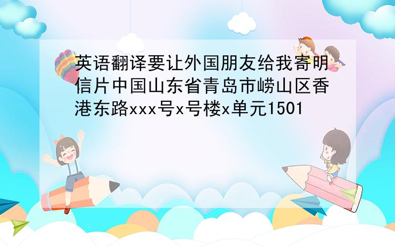 英语翻译要让外国朋友给我寄明信片中国山东省青岛市崂山区香港东路xxx号x号楼x单元1501