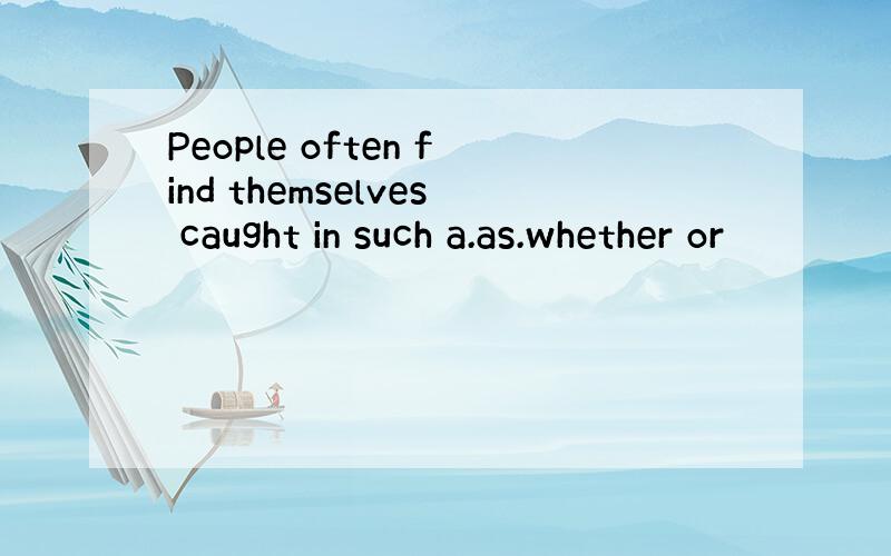 People often find themselves caught in such a.as.whether or