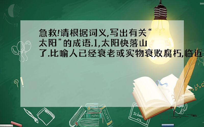 急救!请根据词义,写出有关“太阳”的成语.1,太阳快落山了.比喻人已经衰老或实物衰败腐朽,临近死亡