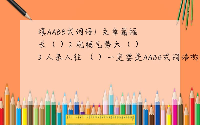 填AABB式词语1 文章篇幅长（ ）2 规模气势大（ ）3 人来人往 （ ）一定要是AABB式词语哟!