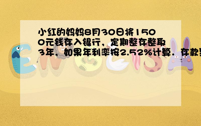 小红的妈妈8月30日将1500元钱存入银行，定期整存整取3年，如果年利率按2.52%计算．存款到期时，他可以取出本金和税