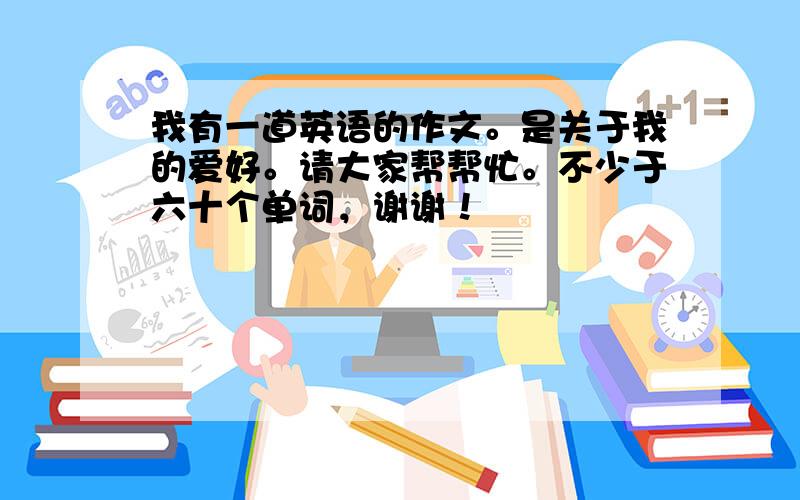 我有一道英语的作文。是关于我的爱好。请大家帮帮忙。不少于六十个单词，谢谢！