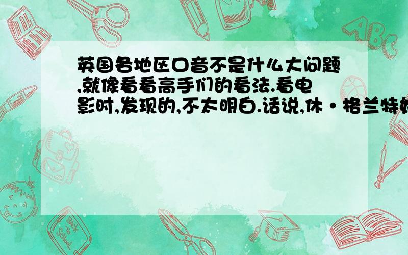 英国各地区口音不是什么大问题,就像看看高手们的看法.看电影时,发现的,不太明白.话说,休·格兰特好像是说的剑桥那边的英语