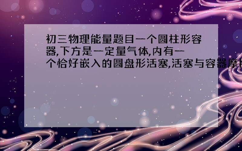 初三物理能量题目一个圆柱形容器,下方是一定量气体,内有一个恰好嵌入的圆盘形活塞,活塞与容器摩擦不计.在活塞上放上一个质量