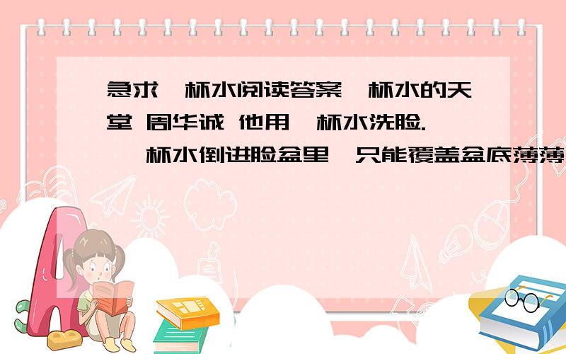 急求一杯水阅读答案一杯水的天堂 周华诚 他用一杯水洗脸. 一杯水倒进脸盆里,只能覆盖盆底薄薄一层.他把脸盆倾斜着搁起,水