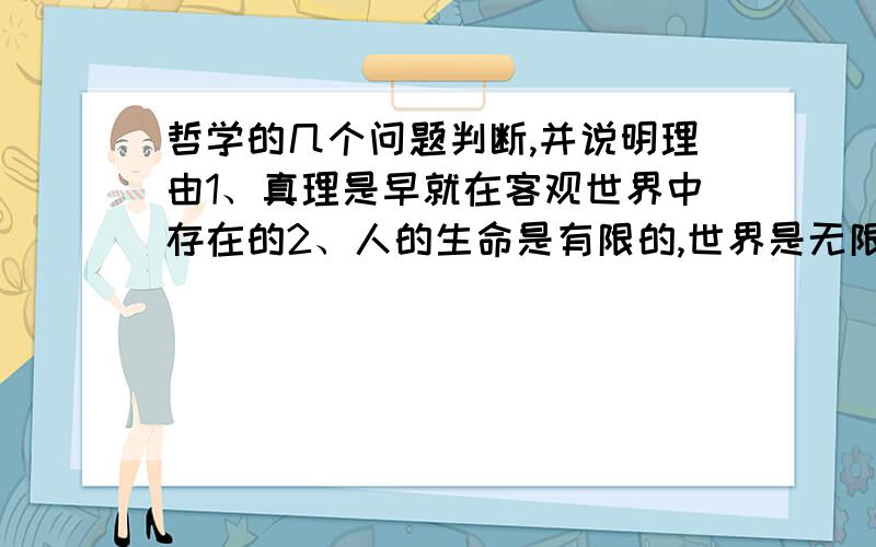 哲学的几个问题判断,并说明理由1、真理是早就在客观世界中存在的2、人的生命是有限的,世界是无限的,人不能正确认识世界3、