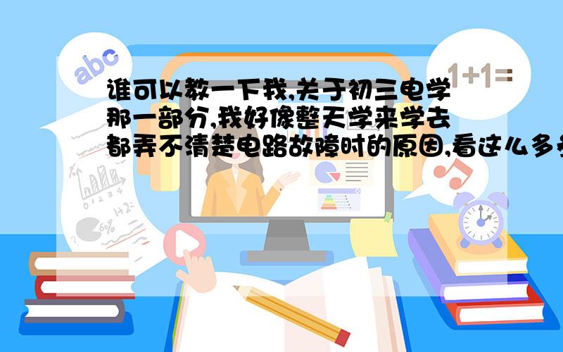 谁可以教一下我,关于初三电学那一部分,我好像整天学来学去都弄不清楚电路故障时的原因,看这么多参考书还是弄不明白.