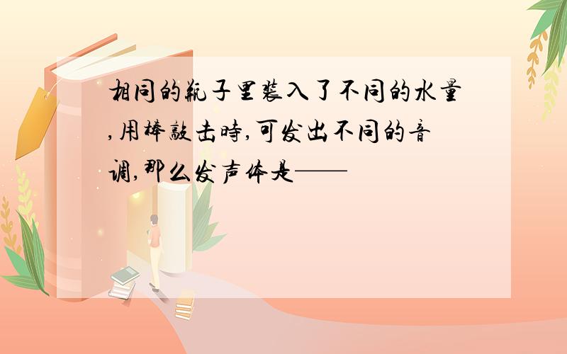 相同的瓶子里装入了不同的水量,用棒敲击时,可发出不同的音调,那么发声体是——