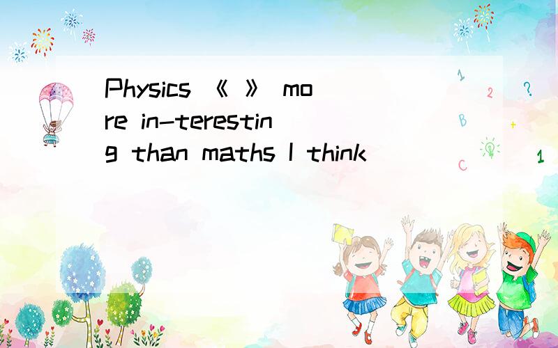 Physics 《 》 more in-teresting than maths I think