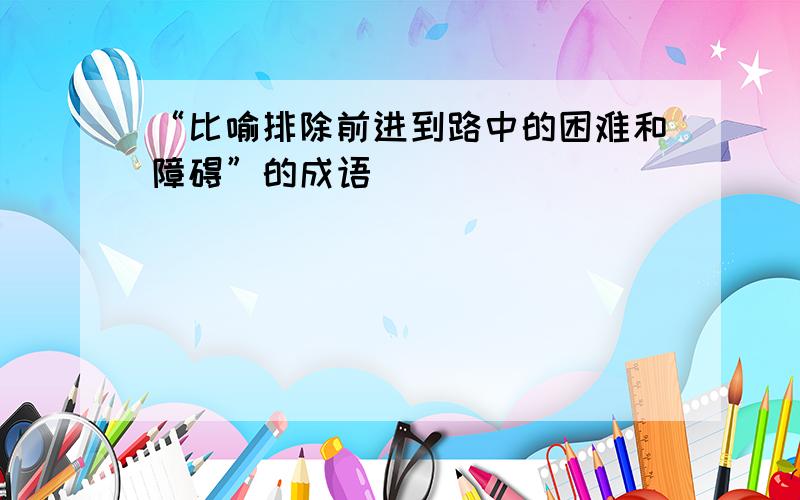 “比喻排除前进到路中的困难和障碍”的成语