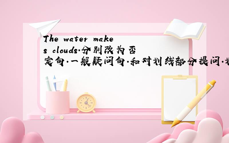 The water makes clouds.分别改为否定句.一般疑问句.和对划线部分提问.划线部分为water.